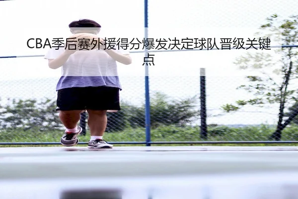 CBA季后赛外援得分爆发决定球队晋级关键点